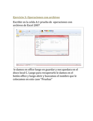 Ejercicio 3: Operaciones con archivos
Escribir en la celda A:1 prueba de operaciones con
archivos de Excel 2007




le damos en office luego en guardar y nos quedara en el
disco local C. Luego para recuperarlo le damos en el
botón office y luego abrir y buscamos el nombre que le
colocamos en este caso ‘’Pruebas’’
 