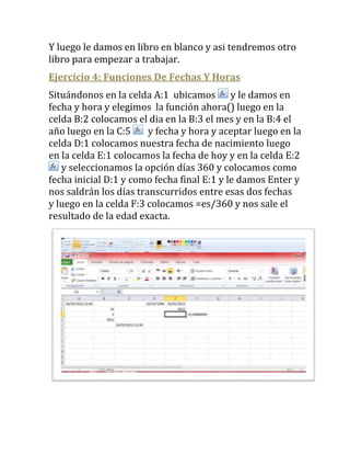 Y luego le damos en libro en blanco y asi tendremos otro
libro para empezar a trabajar.
Ejercicio 4: Funciones De Fechas Y Horas
Situándonos en la celda A:1 ubicamos y le damos en
fecha y hora y elegimos la función ahora() luego en la
celda B:2 colocamos el dia en la B:3 el mes y en la B:4 el
año luego en la C:5     y fecha y hora y aceptar luego en la
celda D:1 colocamos nuestra fecha de nacimiento luego
en la celda E:1 colocamos la fecha de hoy y en la celda E:2
   y seleccionamos la opción días 360 y colocamos como
fecha inicial D:1 y como fecha final E:1 y le damos Enter y
nos saldrán los días transcurridos entre esas dos fechas
y luego en la celda F:3 colocamos =es/360 y nos sale el
resultado de la edad exacta.
 