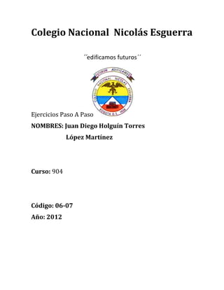 Colegio Nacional Nicolás Esguerra

                  ´´edificamos futuros´´




Ejercicios Paso A Paso
NOMBRES: Juan Diego Holguín Torres
             López Martínez




Curso: 904




Código: 06-07
Año: 2012
 