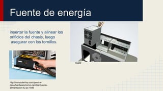 Fuente de energía
insertar la fuente y alinear los
orificios del chasis, luego
asegurar con los tornillos.
http://internet-y-
ordenadores.practicopedia.lainformacion.com/hardware/c
omo-cambiar-la-fuente-de-alimentacion-de-tu-ordenador-
10402
http://computerhoy.com/paso-a-
paso/hardware/como-cambiar-fuente-
alimentacion-tu-pc-1840
 