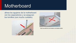 Motherboard
alinea los agujeros de la motherboard
con los separadores y se aseguran
los tornillos (con mucho cuidado).
http://es.wikihow.com/instalar-una-tarjeta-madre
 