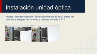 instalación unidad óptica
inserte la unidad óptica en el compartimiento de esta, alinee los
orificios y asegure los tornillos y conecte el cable PATA
 