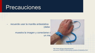 Precauciones
- recuerde usar la manilla antiestatica
(debe ponerse la manilla como
muestra la imagen y conectarse a
un metal a tierra por un momento.
http://www.taringa.net/post/ciencia-
educacion/16980214/Alfombrilla-y-pulsera-Antiestatica.html
 