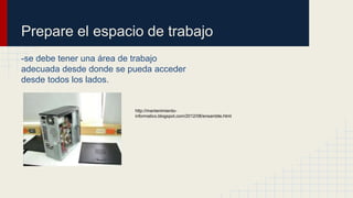 Prepare el espacio de trabajo
-se debe tener una área de trabajo
adecuada desde donde se pueda acceder
desde todos los lados.
http://mantenimiento-
informatico.blogspot.com/2012/08/ensamble.html
 