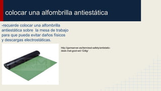 colocar una alfombrilla antiestática
-recuerde colocar una alfombrilla
antiestática sobre la mesa de trabajo
para que pueda evitar daños físicos
y descargas electrostáticas.
http://gsmserver.es/item/esd-safety/antistatic-
desk-mat-goot-wd-12dlg/
 