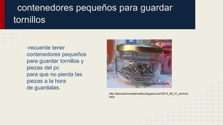 contenedores pequeños para guardar
tornillos
-recuerde tener
contenedores pequeños
para guardar tornillos y
piezas del pc
para que no pierda las
piezas a la hora
de guardalas.
http://lascreacionesdenoelia.blogspot.com/2013_06_01_archive.
html
 