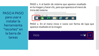 PASO 1. Ir al botón de sistema que aparece resaltado
en la imagen y hacer clic, para que aparezca el menú de
inicio del sistema
PASO 2. En el menú inicio ir icono con forma de lupa que
aparece resaltado en la imagen
PASOA PASO
para usar e
instalar la
herramienta
“recortes” en
la barra de
tareas
 