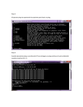 Paso 3

Al ejecutar ping nos aparecerán las opciones para hacer un ping.




Paso 4

Cuando ejecutamos ping a una dirección IP nos entregara un ping continuo el cual se detendrá
cuando se oprima Ctrl + C.
 