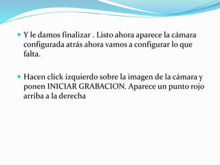  Y le damos finalizar . Listo ahora aparece la cámara
configurada atrás ahora vamos a configurar lo que
falta.
 Hacen click izquierdo sobre la imagen de la cámara y
ponen INICIAR GRABACION. Aparece un punto rojo
arriba a la derecha
 