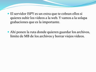  El servidor ISPY es un extra que te cobran ellos si
quieres subir los videos a la web. Y vamos a la solapa
grabaciones que es la importante.
 Ahí ponen la ruta donde quieren guardar los archivos,
límite de MB de los archivos y borrar viejos videos.
 