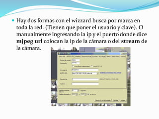  Hay dos formas con el wizzard busca por marca en
toda la red. (Tienen que poner el usuario y clave). O
manualmente ingresando la ip y el puerto donde dice
mjpeg url colocan la ip de la cámara o del stream de
la cámara.
 