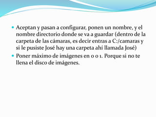  Aceptan y pasan a configurar, ponen un nombre, y el
nombre directorio donde se va a guardar (dentro de la
carpeta de las cámaras, es decir entras a C:/camaras y
si le pusiste José hay una carpeta ahí llamada José)
 Poner máximo de imágenes en 0 o 1. Porque si no te
llena el disco de imágenes.
 