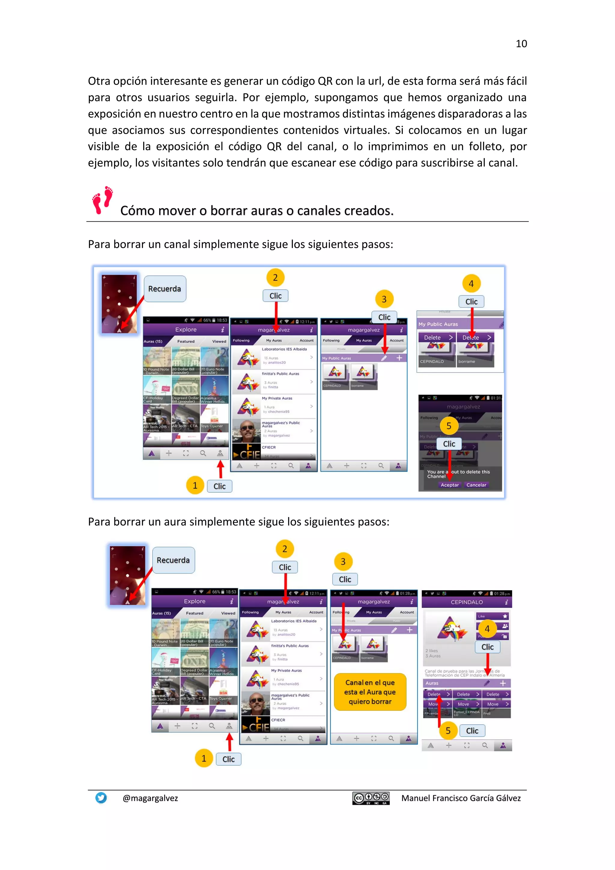 10
@magargalvez Manuel Francisco García Gálvez
Otra opción interesante es generar un código QR con la url, de esta forma será más fácil
para otros usuarios seguirla. Por ejemplo, supongamos que hemos organizado una
exposición en nuestro centro en la que mostramos distintas imágenes disparadoras a las
que asociamos sus correspondientes contenidos virtuales. Si colocamos en un lugar
visible de la exposición el código QR del canal, o lo imprimimos en un folleto, por
ejemplo, los visitantes solo tendrán que escanear ese código para suscribirse al canal.
Cómo mover o borrar auras o canales creados.
Para borrar un canal simplemente sigue los siguientes pasos:
Para borrar un aura simplemente sigue los siguientes pasos:
 