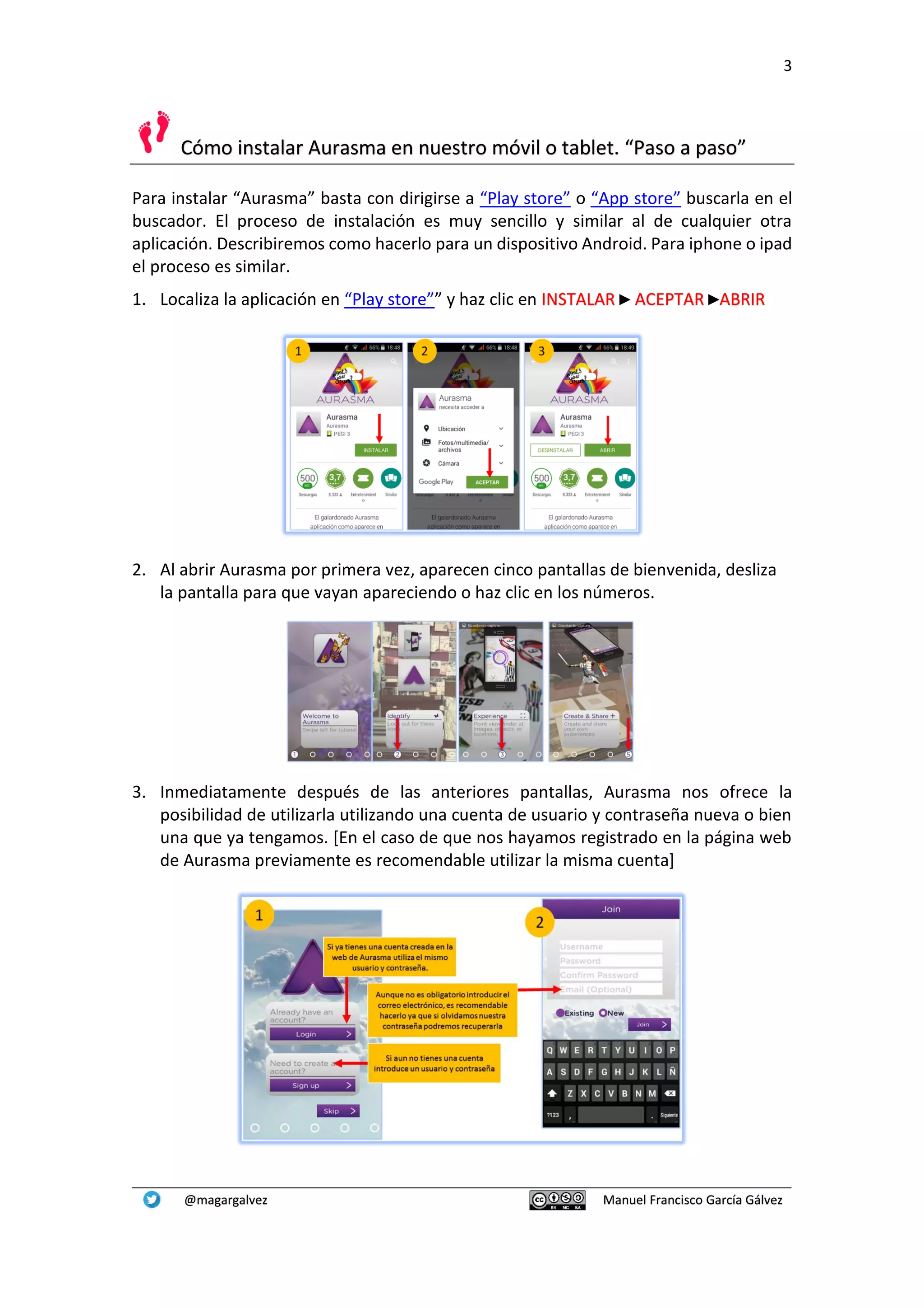 3
@magargalvez Manuel Francisco García Gálvez
Cómo instalar Aurasma en nuestro móvil o tablet. “Paso a paso”
Para instalar “Aurasma” basta con dirigirse a “Play store” o “App store” buscarla en el
buscador. El proceso de instalación es muy sencillo y similar al de cualquier otra
aplicación. Describiremos como hacerlo para un dispositivo Android. Para iphone o ipad
el proceso es similar.
1. Localiza la aplicación en “Play store”” y haz clic en INSTALAR ► ACEPTAR ►ABRIR
2. Al abrir Aurasma por primera vez, aparecen cinco pantallas de bienvenida, desliza
la pantalla para que vayan apareciendo o haz clic en los números.
3. Inmediatamente después de las anteriores pantallas, Aurasma nos ofrece la
posibilidad de utilizarla utilizando una cuenta de usuario y contraseña nueva o bien
una que ya tengamos. [En el caso de que nos hayamos registrado en la página web
de Aurasma previamente es recomendable utilizar la misma cuenta]
 