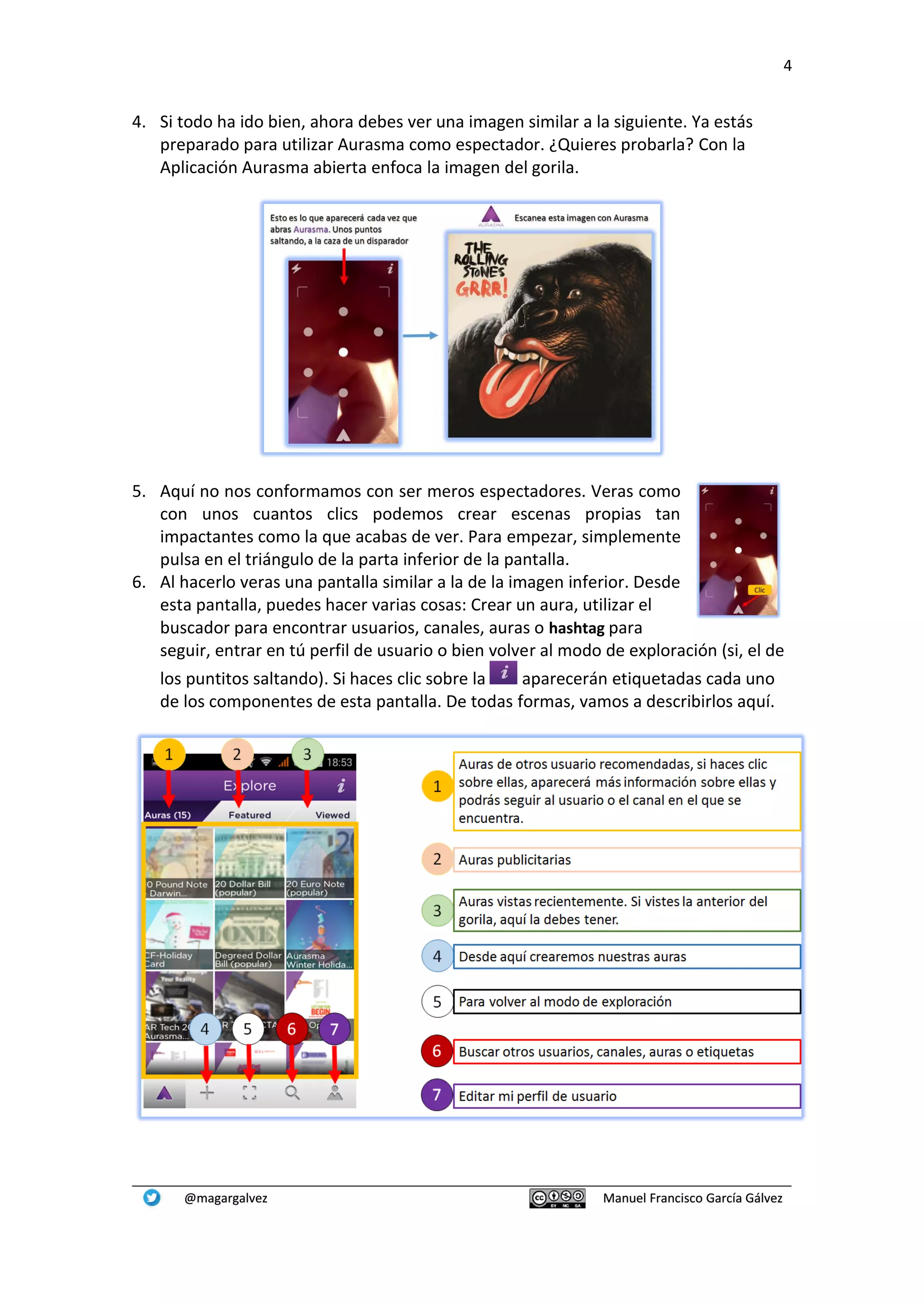 4
@magargalvez Manuel Francisco García Gálvez
4. Si todo ha ido bien, ahora debes ver una imagen similar a la siguiente. Ya estás
preparado para utilizar Aurasma como espectador. ¿Quieres probarla? Con la
Aplicación Aurasma abierta enfoca la imagen del gorila.
5. Aquí no nos conformamos con ser meros espectadores. Veras como
con unos cuantos clics podemos crear escenas propias tan
impactantes como la que acabas de ver. Para empezar, simplemente
pulsa en el triángulo de la parta inferior de la pantalla.
6. Al hacerlo veras una pantalla similar a la de la imagen inferior. Desde
esta pantalla, puedes hacer varias cosas: Crear un aura, utilizar el
buscador para encontrar usuarios, canales, auras o hashtag para
seguir, entrar en tú perfil de usuario o bien volver al modo de exploración (si, el de
los puntitos saltando). Si haces clic sobre la aparecerán etiquetadas cada uno
de los componentes de esta pantalla. De todas formas, vamos a describirlos aquí.
 