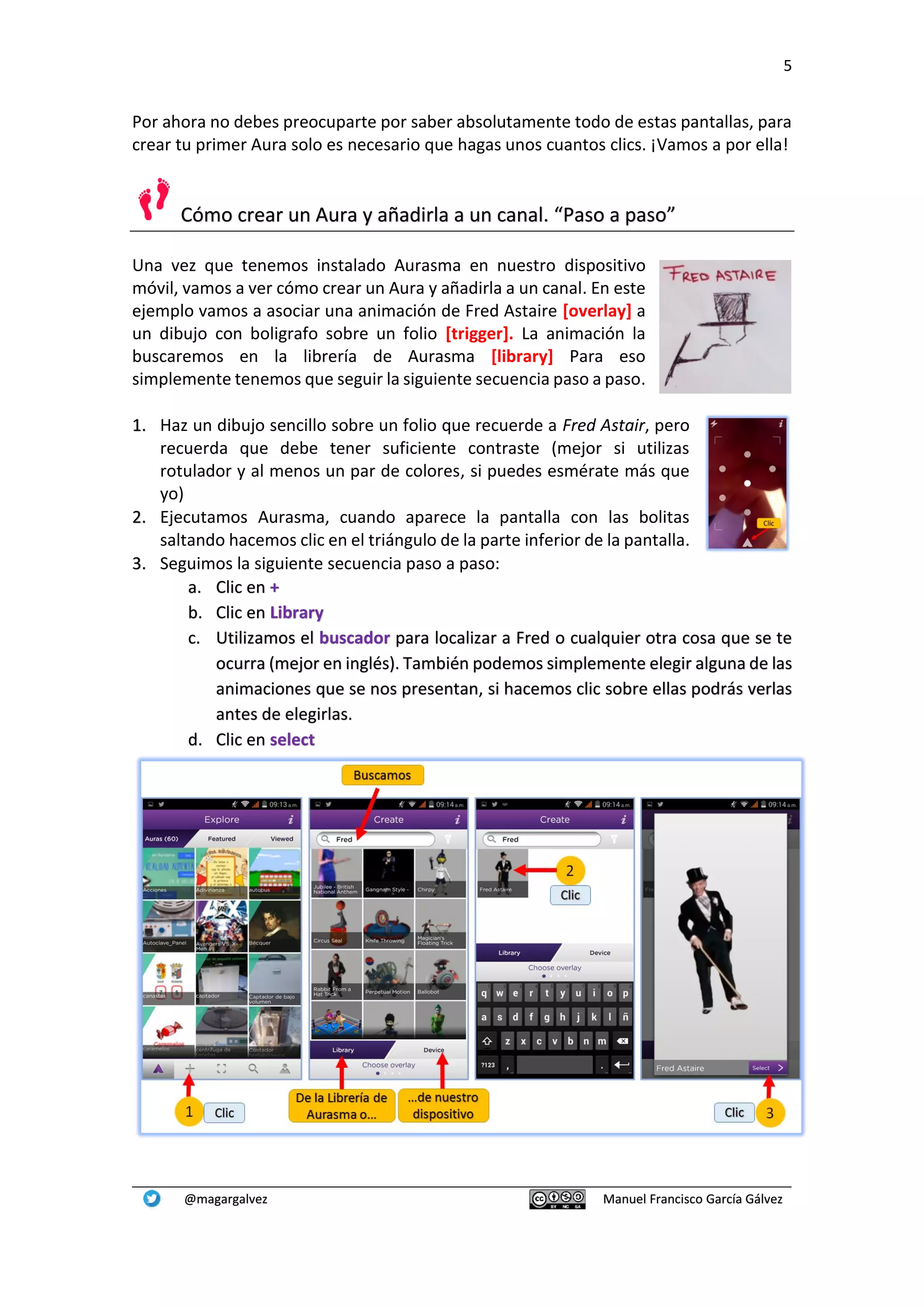 5
@magargalvez Manuel Francisco García Gálvez
Por ahora no debes preocuparte por saber absolutamente todo de estas pantallas, para
crear tu primer Aura solo es necesario que hagas unos cuantos clics. ¡Vamos a por ella!
Cómo crear un Aura y añadirla a un canal. “Paso a paso”
Una vez que tenemos instalado Aurasma en nuestro dispositivo
móvil, vamos a ver cómo crear un Aura y añadirla a un canal. En este
ejemplo vamos a asociar una animación de Fred Astaire [overlay] a
un dibujo con boligrafo sobre un folio [trigger]. La animación la
buscaremos en la librería de Aurasma [library] Para eso
simplemente tenemos que seguir la siguiente secuencia paso a paso.
1. Haz un dibujo sencillo sobre un folio que recuerde a Fred Astair, pero
recuerda que debe tener suficiente contraste (mejor si utilizas
rotulador y al menos un par de colores, si puedes esmérate más que
yo)
2. Ejecutamos Aurasma, cuando aparece la pantalla con las bolitas
saltando hacemos clic en el triángulo de la parte inferior de la pantalla.
3. Seguimos la siguiente secuencia paso a paso:
a. Clic en +
b. Clic en Library
c. Utilizamos el buscador para localizar a Fred o cualquier otra cosa que se te
ocurra (mejor en inglés). También podemos simplemente elegir alguna de las
animaciones que se nos presentan, si hacemos clic sobre ellas podrás verlas
antes de elegirlas.
d. Clic en select
 