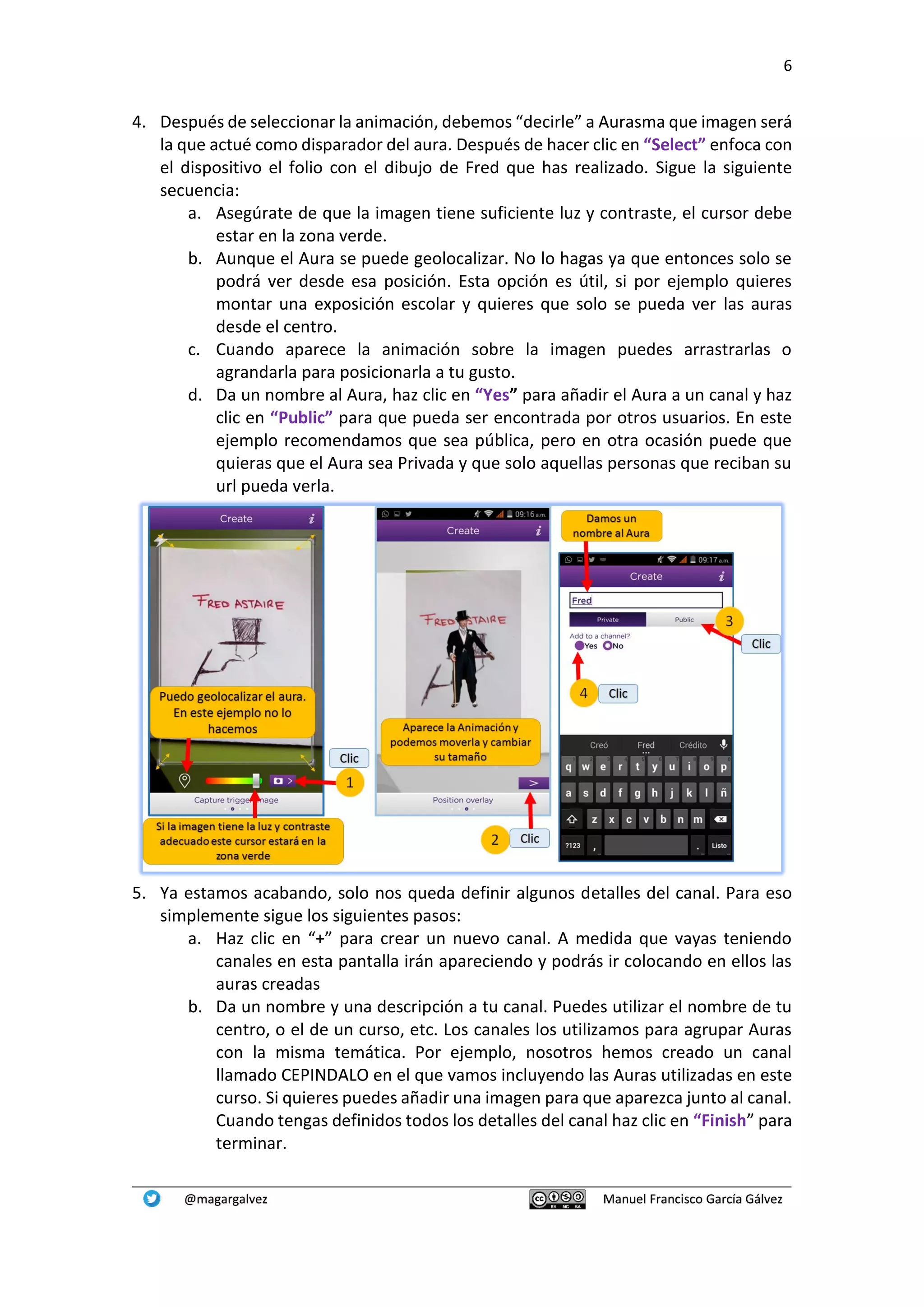 6
@magargalvez Manuel Francisco García Gálvez
4. Después de seleccionar la animación, debemos “decirle” a Aurasma que imagen será
la que actué como disparador del aura. Después de hacer clic en “Select” enfoca con
el dispositivo el folio con el dibujo de Fred que has realizado. Sigue la siguiente
secuencia:
a. Asegúrate de que la imagen tiene suficiente luz y contraste, el cursor debe
estar en la zona verde.
b. Aunque el Aura se puede geolocalizar. No lo hagas ya que entonces solo se
podrá ver desde esa posición. Esta opción es útil, si por ejemplo quieres
montar una exposición escolar y quieres que solo se pueda ver las auras
desde el centro.
c. Cuando aparece la animación sobre la imagen puedes arrastrarlas o
agrandarla para posicionarla a tu gusto.
d. Da un nombre al Aura, haz clic en “Yes” para añadir el Aura a un canal y haz
clic en “Public” para que pueda ser encontrada por otros usuarios. En este
ejemplo recomendamos que sea pública, pero en otra ocasión puede que
quieras que el Aura sea Privada y que solo aquellas personas que reciban su
url pueda verla.
5. Ya estamos acabando, solo nos queda definir algunos detalles del canal. Para eso
simplemente sigue los siguientes pasos:
a. Haz clic en “+” para crear un nuevo canal. A medida que vayas teniendo
canales en esta pantalla irán apareciendo y podrás ir colocando en ellos las
auras creadas
b. Da un nombre y una descripción a tu canal. Puedes utilizar el nombre de tu
centro, o el de un curso, etc. Los canales los utilizamos para agrupar Auras
con la misma temática. Por ejemplo, nosotros hemos creado un canal
llamado CEPINDALO en el que vamos incluyendo las Auras utilizadas en este
curso. Si quieres puedes añadir una imagen para que aparezca junto al canal.
Cuando tengas definidos todos los detalles del canal haz clic en “Finish” para
terminar.
 
