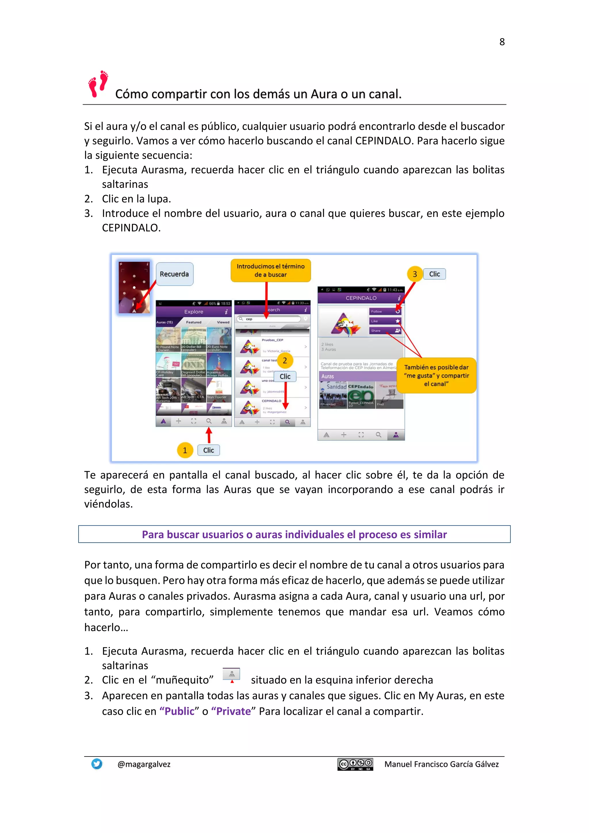 8
@magargalvez Manuel Francisco García Gálvez
Cómo compartir con los demás un Aura o un canal.
Si el aura y/o el canal es público, cualquier usuario podrá encontrarlo desde el buscador
y seguirlo. Vamos a ver cómo hacerlo buscando el canal CEPINDALO. Para hacerlo sigue
la siguiente secuencia:
1. Ejecuta Aurasma, recuerda hacer clic en el triángulo cuando aparezcan las bolitas
saltarinas
2. Clic en la lupa.
3. Introduce el nombre del usuario, aura o canal que quieres buscar, en este ejemplo
CEPINDALO.
Te aparecerá en pantalla el canal buscado, al hacer clic sobre él, te da la opción de
seguirlo, de esta forma las Auras que se vayan incorporando a ese canal podrás ir
viéndolas.
Para buscar usuarios o auras individuales el proceso es similar
Por tanto, una forma de compartirlo es decir el nombre de tu canal a otros usuarios para
que lo busquen. Pero hay otra forma más eficaz de hacerlo, que además se puede utilizar
para Auras o canales privados. Aurasma asigna a cada Aura, canal y usuario una url, por
tanto, para compartirlo, simplemente tenemos que mandar esa url. Veamos cómo
hacerlo…
1. Ejecuta Aurasma, recuerda hacer clic en el triángulo cuando aparezcan las bolitas
saltarinas
2. Clic en el “muñequito” situado en la esquina inferior derecha
3. Aparecen en pantalla todas las auras y canales que sigues. Clic en My Auras, en este
caso clic en “Public” o “Private” Para localizar el canal a compartir.
 