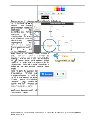 Material diseñado exclusivamente para alumnos de la Facultad de Educación de la Universidad de los
Andes, mayo 2013
Con los signos + y – puede modificar el tamaño de las letras.
La herramienta PATH o
trazado , nos permite
editar el orden en el cual
aparecerán los
elementos que hemos
dispuesto en la
presentación. Podemos
editar diferentes rutas de
visualización según
dispongamos los
números delt razado.
Primero aparecerán el 1,
2 3 y así
consecutivamente.
Para modificar un trazado, debe pinchar el
círculo azul donde aparece el número del
trazado. Tomando ese círculo y arrastrándolo
con el mouse sobre otros marcos, puede
modificar el orden en que aparecerán las
diapositivas . haga la prueba cambiando el
orden de los tres marcos creados hasta
ahora.
Para ver como ha quedado la
presentación , haremos una
prueba.Seleccione el cuadro
de inicio que seguro será en
númeor 1 en la barra lateral
izquierda. Luego, pinche la
opción PRESENT ubicada al
costado superior derecho.
Verá correr la presentación tal
cual usted la diseñó.
 