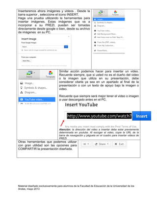 Material diseñado exclusivamente para alumnos de la Facultad de Educación de la Universidad de los
Andes, mayo 2013
Insertaremos ahora imágenes y videos . Desde la
barra superior , seleccione el icono INSERT.
Haga una prueba utilizando la herramientas para
insertar imágenes. Estas imágenes que va a
incorporar a su PREZI, pueden ser tomadas
directamente desde google o bien, desde su archivo
de imágenes en su PC.
Similar acción podemos hacer para insertar un video.
Recuerde siempre, que si usted no es el dueño del video
o la imagen que utiliza en su presentación, debe
considerar citarla ya sea en un apartado al final de la
presentación o con un texto de apoyo bajo la imagen o
video.
Recuerde que siempre será mejor tener el video o imagen
a usar descargado antes en el PC.
Atención: la dirección del video a insertar debe estar previamente
determinada en youtube. Al escoger el video, copie la URL de la
barra de navegación y péguela en el cuadro para insertar videos de
PREZI.
Otras herramientas que podemos utilizar
con gran utilidad son las opciones para
COMPARTIR la presentación diseñada.
 
