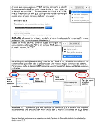 Material diseñado exclusivamente para alumnos de la Facultad de Educación de la Universidad de los
Andes, mayo 2013
Al igual que en googledocs, PREZI permite compartir la edición
de una presentación.Para esto, puede invitar a otras personas
a trabajar en su PREZI. Al seleccionar INVITAR A EDITAR,
PREZI le forecerá un link que usted peude copiar y enviar por
correo a sus amigos para que trabajen en equipo .
CUIDADO: el copiar en enlace y enviarlo a otros, implica que la presentación puede
verla cualquier persona que reciba el enlace.
Desde el menu SHARE también puede descargar la
presentación en foramto PDF o en formato PEZ que es
el propio formato de PREZI.
Para compartir una presentación y darle MODO PUBLICO , es necesario observar las
herramientas que están bajo la presentación una vez que hayas terminado de editarla.
Para verlas, picha la opción EXIT (esquina superior derecha). Luego verás las opciones
indicadas.
Actividad 1: Te pedimos que tras realizar los ejercicios que el tutorial nos propone,
desarrollemos una presentación muy simple con 3 marcos diferentes en cuyo centro
Para
editar
cambios
Para
descarga
r
Para
compartir Para dar modo
privado o
público
 