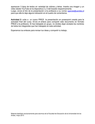 Material diseñado exclusivamente para alumnos de la Facultad de Educación de la Universidad de los
Andes, mayo 2013
aparezcan 3 tipos de textos en variedad de colores y letras. Inserta una imagen y un
video desde YouTube en la diapositiva 2 y 3 del trazado respectivamente.
Luego, envía el link de la presentación a la profesora a su correo sgarces@uandes.cl
para que ella te deje alguna indicación en el cuadro de comentarios.
Actividad 2: sube a un nuevo PREZI la presentación en powerpoint creada para la
actividad final del curso. Envía el enlace para compartir este documento en formato
PREZI a la profesora. Si has trabajado en grupo, no olvides dejar anotado los nombres
de todos los integrantes que han trabajado en esta actividad.
Esperamos tus enlaces para revisar tus ideas y compartir tu trabajo.
 