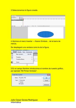 3 Seleccionamos la figura creada.




4 Abrimos el menú Insertar → Nuevo Símbolo... de la barra de
menús.

Se desplegará una ventana como la de la figura.




5 En el campo Nombre introducimos el nombre de nuestro gráfico,
por ejemplo "Mi Primer Símbolo".




Julio Cesar Govea Rodríguez                  3ºC
Informática
 