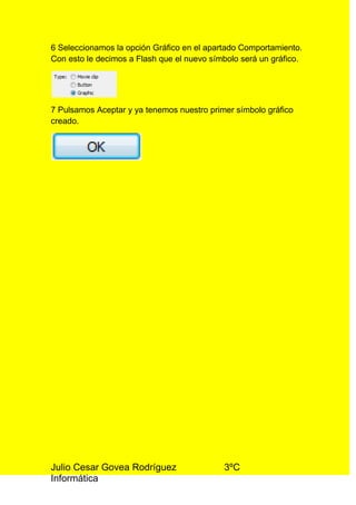 6 Seleccionamos la opción Gráfico en el apartado Comportamiento.
Con esto le decimos a Flash que el nuevo símbolo será un gráfico.




7 Pulsamos Aceptar y ya tenemos nuestro primer símbolo gráfico
creado.




Julio Cesar Govea Rodríguez                 3ºC
Informática
 