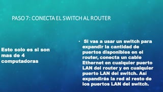 PASO7: CONECTAEL SWITCH AL ROUTER
Esto solo es si son
mas de 4
computadoras
• Si vas a usar un switch para
expandir la cantidad de
puertos disponibles en el
router, conecta un cable
Ethernet en cualquier puerto
LAN del router y en cualquier
puerto LAN del switch. Así
expandirás la red al resto de
los puertos LAN del switch.
 