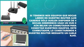 SI TENEMOS MÁS EQUIPOS QUE BOCAS
LIBRES EN NUESTRO ROUTER (LOS
CASEROS SÓLO SUELEN DISPONER DE 4
BOCAS) DEBEREMOS USAR UN HUB O
AÚN MEJOR UN CONMUTADOR PARA
CONECTAR NUESTROS EQUIPOS. ESTE
CONMUTADOR, LO CONECTAREMOS A
NUESTRO ROUTER MEDIANTE UN CABLE
RJ45.
 