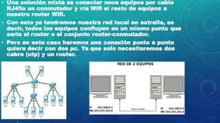 • Una solución mixta es conectar unos equipos por cable
RJ45a un conmutador y vía Wifi el resto de equipos a
nuestro router Wifi.
• Con esto ya tendremos nuestra red local en estrella, es
decir, todos los equipos confluyen en un mismo punto que
sería el router o el conjunto router-conmutador.
• Pero en este caso haremos una conexión punto a punto
quiere decir con dos pc. Ya que solo necesitaremos dos
cabre (utp) y un router.
 