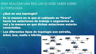 PARA REALIZAR UNA RED LAN SE DEBE SABER SOBRE
SU TOPOLOGÍA
• ¿Qué es una topología?
• Es la manera en la que el cableado se “tirara”
hacia las estaciones de trabajo o segmentos de
red y la manera en que dichas estaciones estarán
conectadas.
• Los diferentes tipos de topología son estrella,
árbol, bus, malla e hibrida
 