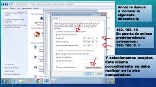 Ahora le damos
a colocar la
siguiente
direccion ip
192. 168. 10
En puerta de enlace
predeterminada
colocamos :
198. 168. 0. 1
Y selecionamos aceptar.
Este mismo
procedimiento se debe
realizar en la otra
computadora
 