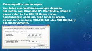 • Paras aquellos que no sepan
• Los datos más habituales, aunque depende
del router, son: Dirección IP: 192.168.0.x, donde x
puede valer de 2 a 254. Si tienes varios
computadores cada uno debe tener su propia
dirección IP, es decir, 192.168.0.2, otro 192.168.0.3, y
así sucesivamente.
 