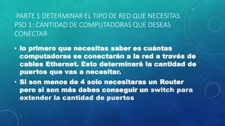 PARTE 1 DETERMINAR EL TIPO DE RED QUE NECESITAS
PSO 1: CANTIDAD DE COMPUTADORAS QUE DESEAS
CONECTAR
• lo primero que necesitas saber es cuántas
computadoras se conectarán a la red a través de
cables Ethernet. Esto determinará la cantidad de
puertos que vas a necesitar.
• Si son menos de 4 solo necesitaras un Router
pero si son más debes conseguir un switch para
extender la cantidad de puertos
 