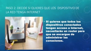 PASO 2: DECIDE SI QUIERES QUE LOS DISPOSITIVO DE
LA RED TENGA INTERNET
• Si quieres que todos los
dispositivos conectados
tengan acceso a Internet,
necesitarás un router para
que se encargue de
administrar las
conexiones.
 