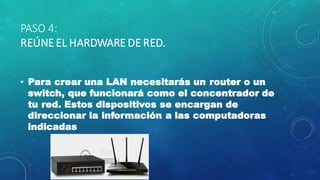 PASO 4:
REÚNE EL HARDWARE DE RED.
• Para crear una LAN necesitarás un router o un
switch, que funcionará como el concentrador de
tu red. Estos dispositivos se encargan de
direccionar la información a las computadoras
indicadas
 