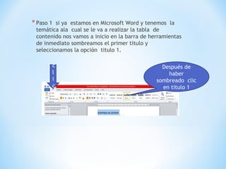 *Paso 1 si ya estamos en Microsoft Word y tenemos la
temática ala cual se le va a realizar la tabla de
contenido nos vamos a inicio en la barra de herramientas
de inmediato sombreamos el primer titulo y
seleccionamos la opción titulo 1.
Después de
haber
sombreado clic
en titulo 1
c
l
i
c
 