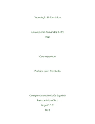 Tecnología &informática




 Luis Alejandro Fernández Bustos

              (902)




         Cuarto periodo




    Profesor: John Caraballo




Colegio nacional Nicolás Esguerra

      Área de informática

          Bogotá D.C

              2012
 