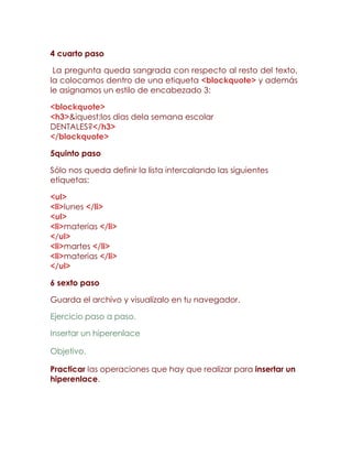4 cuarto paso

 La pregunta queda sangrada con respecto al resto del texto,
la colocamos dentro de una etiqueta <blockquote> y además
le asignamos un estilo de encabezado 3:

<blockquote>
<h3>&iquest;los dias dela semana escolar
DENTALES?</h3>
</blockquote>

5quinto paso

Sólo nos queda definir la lista intercalando las siguientes
etiquetas:

<ul>
<li>lunes </li>
<ul>
<li>materias </li>
</ul>
<li>martes </li>
<li>materias </li>
</ul>

6 sexto paso

Guarda el archivo y visualízalo en tu navegador.

Ejercicio paso a paso.

Insertar un hiperenlace

Objetivo.

Practicar las operaciones que hay que realizar para insertar un
hiperenlace.
 