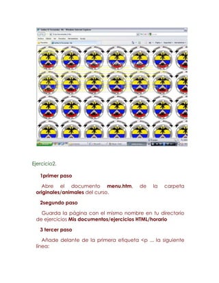 Ejercicio2.

   1primer paso

   Abre el documento menu.htm,            de   la   carpeta
 originales/animales del curso.

   2segundo paso

   Guarda la página con el mismo nombre en tu directorio
 de ejercicios Mis documentos/ejercicios HTML/horario

   3 tercer paso

    Añade delante de la primera etiqueta <p ... la siguiente
 línea:
 