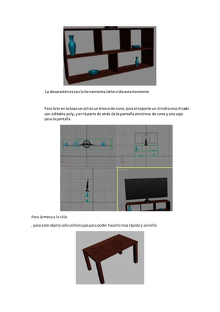 La decoraciónescon laherramientalathe vistaanteriormente
Para la tv enla base se utilizountroncode cono,para el soporte uncilindromosificado
con editable poly,yenla parte de atrás de la pantallaotrotrnco de cono y una caja
para la pantalla
Para la mesay la silla
, para este objetosoloutilicecajasparapoderhacerlomas rápidoy sencillo
 