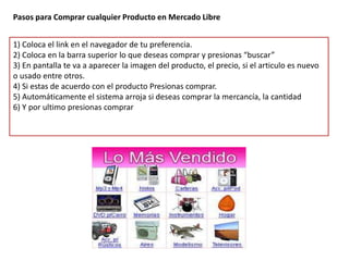 Pasos para Comprar cualquier Producto en Mercado Libre


1) Coloca el link en el navegador de tu preferencia.
2) Coloca en la barra superior lo que deseas comprar y presionas “buscar”
3) En pantalla te va a aparecer la imagen del producto, el precio, si el articulo es nuevo
o usado entre otros.
4) Si estas de acuerdo con el producto Presionas comprar.
5) Automáticamente el sistema arroja si deseas comprar la mercancía, la cantidad
6) Y por ultimo presionas comprar
 