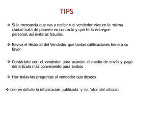 TIPS
 Si la mercancía que vas a recibir y el vendedor vive en la misma
  ciudad trata de ponerte en contacto y que te la entregue
  personal, así evitaras fraudes.

 Revisa el Historial del Vendedor que tantas calificaciones tiene a su
  favor


 Contáctate con el vendedor para acordar el medio de envío y pago
  del artículo más conveniente para ambos

 Haz todas las preguntas al vendedor que desees


 Lee en detalle la información publicada y las fotos del articulo
 