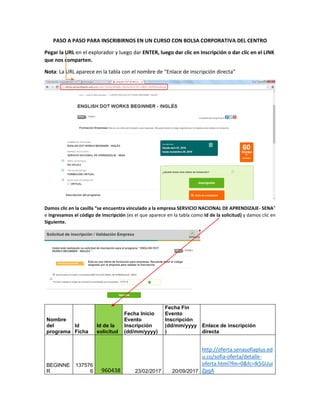 PASO A PASO PARA INSCRIBIRNOS EN UN CURSO CON BOLSA CORPORATIVA DEL CENTRO
Pegar la URL en el explorador y luego dar ENTER, luego dar clic en Inscripción o dar clic en el LINK
que nos comparten.
Nota: La URL aparece en la tabla con el nombre de “Enlace de inscripción directa”
Damos clic en la casilla “se encuentra vinculado a la empresa SERVICIO NACIONAL DE APRENDIZAJE- SENA”
e ingresamos el código de inscripción (es el que aparece en la tabla como Id de la solicitud) y damos clic en
Siguiente.
Nombre
del
programa
Id
Ficha
Id de la
solicitud
Fecha Inicio
Evento
Inscripción
(dd/mm/yyyy)
Fecha Fin
Evento
Inscripción
(dd/mm/yyyy
)
Enlace de inscripción
directa
BEGINNE
R
137576
6 960438 23/02/2017 20/09/2017
http://oferta.senasofiaplus.ed
u.co/sofia-oferta/detalle-
oferta.html?fm=0&fc=lk5GUui
ZpqA
 