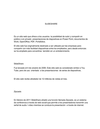 SLIDESHARE
Es un sitio web que ofrece a los usuarios la posibilidad de subir y compartir en
público o en privado presentaciones de diapositivas en Power Point, documentos de
Worb, OpenOffice, PDF, Portafolios.
El sitio web fue originalmente destinado a ser utilizado por las empresas para
compartir con más facilidad diapositivas entre los empleados, pero desde entonces
se ha ampliado para convertirse tamdién en un entretenimiento.
SlideShare
Fue lanzado el 4 de octubre de 2006. Este sitio web es considerado similar a You
Tube, pero de uso orientado a las presentaciones de series de diapositivas.
El sitio web recibe alrededor de 12 millones de visitas al mes.
Zipcasts
En febrero de 2011 SlideShare añadió una función llamada Zipcasts, es un sistema
de conferencia a través de web social que permite a los presentadores transmitir una
señal de audio / vídeo mientras se conduce la presentación a través de internet.
 