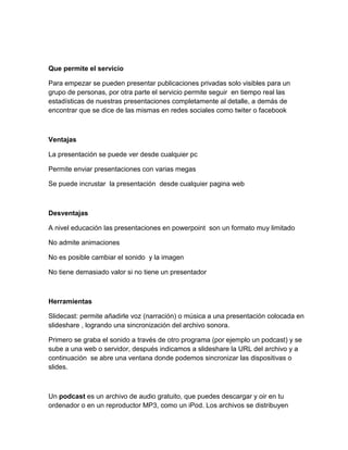 Que permite el servicio
Para empezar se pueden presentar publicaciones privadas solo visibles para un
grupo de personas, por otra parte el servicio permite seguir en tiempo real las
estadísticas de nuestras presentaciones completamente al detalle, a demás de
encontrar que se dice de las mismas en redes sociales como twiter o facebook
Ventajas
La presentación se puede ver desde cualquier pc
Permite enviar presentaciones con varias megas
Se puede incrustar la presentación desde cualquier pagina web
Desventajas
A nivel educación las presentaciones en powerpoint son un formato muy limitado
No admite animaciones
No es posible cambiar el sonido y la imagen
No tiene demasiado valor si no tiene un presentador
Herramientas
Slidecast: permite añadirle voz (narración) o música a una presentación colocada en
slideshare , logrando una sincronización del archivo sonora.
Primero se graba el sonido a través de otro programa (por ejemplo un podcast) y se
sube a una web o servidor, después indicamos a slideshare la URL del archivo y a
continuación se abre una ventana donde podemos sincronizar las dispositivas o
slides.
Un podcast es un archivo de audio gratuito, que puedes descargar y oir en tu
ordenador o en un reproductor MP3, como un iPod. Los archivos se distribuyen
 