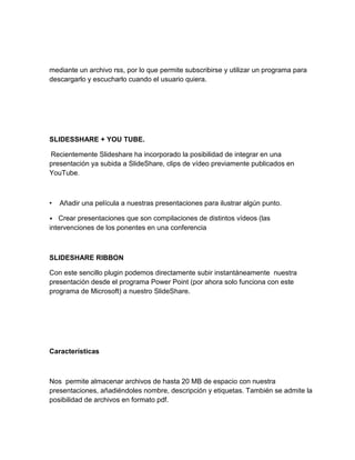 mediante un archivo rss, por lo que permite subscribirse y utilizar un programa para
descargarlo y escucharlo cuando el usuario quiera.
SLIDESSHARE + YOU TUBE.
Recientemente Slideshare ha incorporado la posibilidad de integrar en una
presentación ya subida a SlideShare, clips de vídeo previamente publicados en
YouTube.
• Añadir una película a nuestras presentaciones para ilustrar algún punto.
• Crear presentaciones que son compilaciones de distintos vídeos (las
intervenciones de los ponentes en una conferencia
SLIDESHARE RIBBON
Con este sencillo plugin podemos directamente subir instantáneamente nuestra
presentación desde el programa Power Point (por ahora solo funciona con este
programa de Microsoft) a nuestro SlideShare.
Características
Nos permite almacenar archivos de hasta 20 MB de espacio con nuestra
presentaciones, añadiéndoles nombre, descripción y etiquetas. También se admite la
posibilidad de archivos en formato pdf.
 