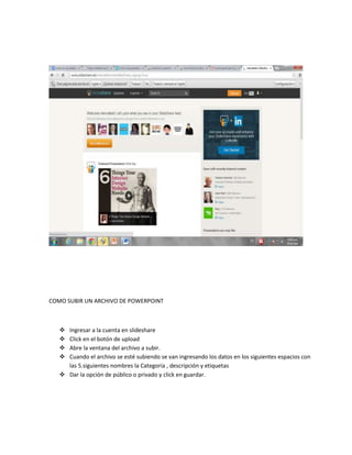 COMO SUBIR UN ARCHIVO DE POWERPOINT
 Ingresar a la cuenta en slideshare
 Click en el botón de upload
 Abre la ventana del archivo a subir.
 Cuando el archivo se esté subiendo se van ingresando los datos en los siguientes espacios con
las 5.siguientes nombres la Categoría , descripción y etiquetas
 Dar la opción de público o privado y click en guardar.
 