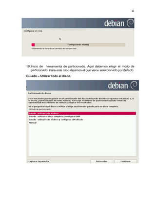 11 
10. Inicio de herramienta de particionado. Aquí debemos elegir el modo de particionado. Para este caso dejamos el que viene seleccionado por defecto. 
Guiado – Utilizar todo el disco. 
 